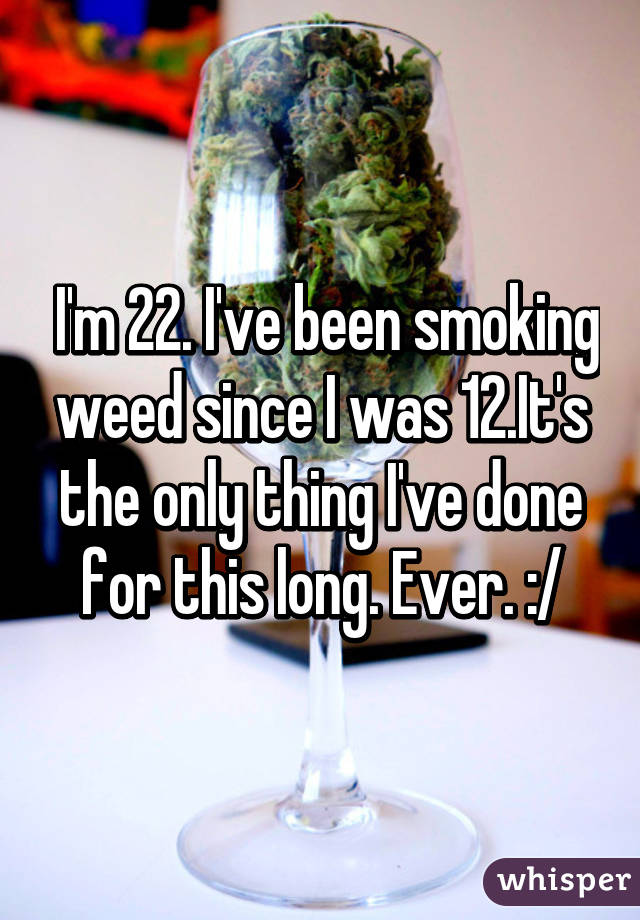  I'm 22. I've been smoking weed since I was 12.It's the only thing I've done for this long. Ever. :/