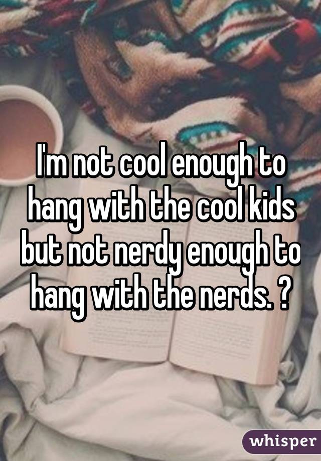 I'm not cool enough to hang with the cool kids but not nerdy enough to hang with the nerds. 😐