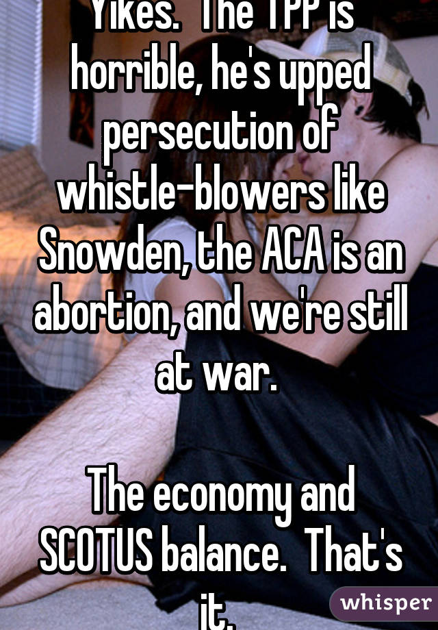 Yikes.  The TPP is horrible, he's upped persecution of whistle-blowers like Snowden, the ACA is an abortion, and we're still at war. 

The economy and SCOTUS balance.  That's it. 