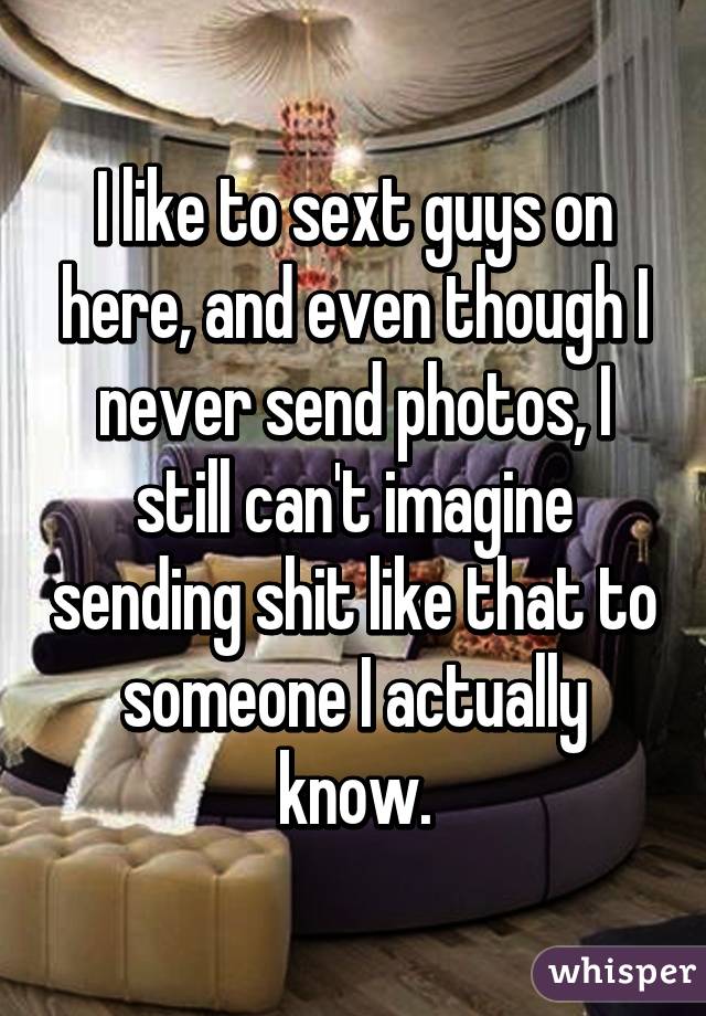 I like to sext guys on here, and even though I never send photos, I still can't imagine sending shit like that to someone I actually know.