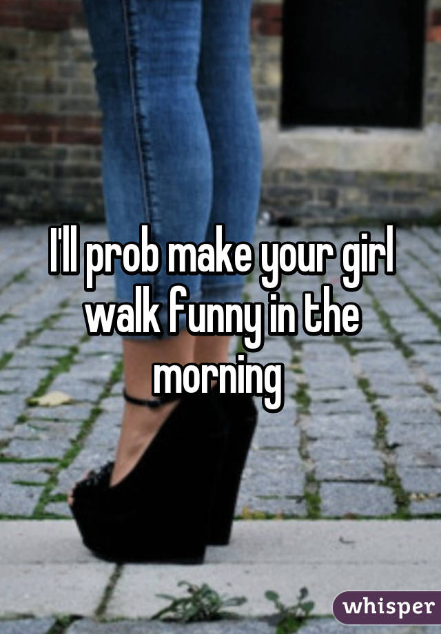 I'll prob make your girl walk funny in the morning 