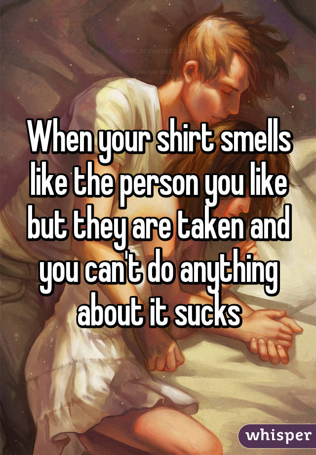 When your shirt smells like the person you like but they are taken and you can't do anything about it sucks