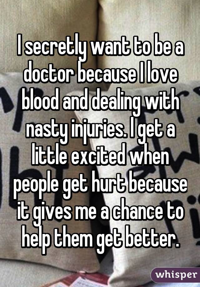 I secretly want to be a doctor because I love blood and dealing with nasty injuries. I get a little excited when people get hurt because it gives me a chance to help them get better.