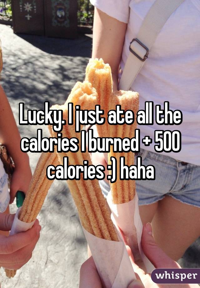 Lucky. I just ate all the calories I burned + 500 calories :) haha