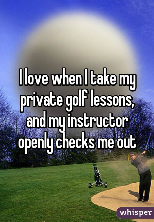 I love when I take my private golf lessons, and my instructor openly checks me out