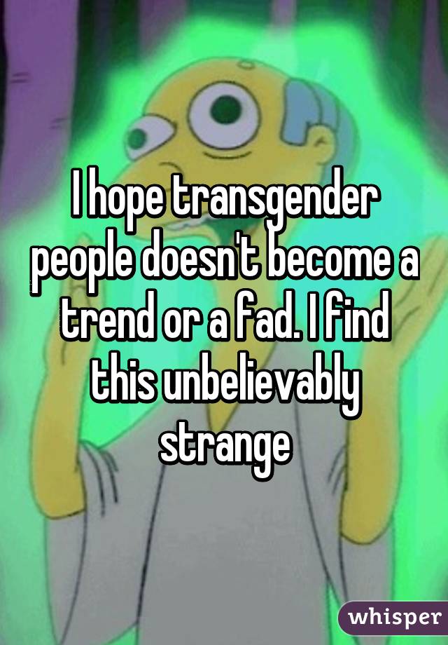 I hope transgender people doesn't become a trend or a fad. I find this unbelievably strange