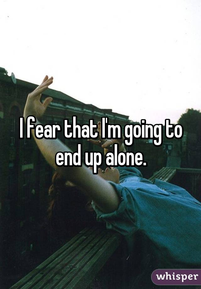 I fear that I'm going to end up alone.