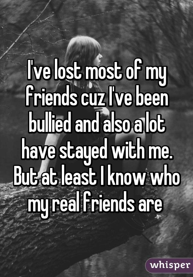 I've lost most of my friends cuz I've been bullied and also a lot have stayed with me. But at least I know who my real friends are 