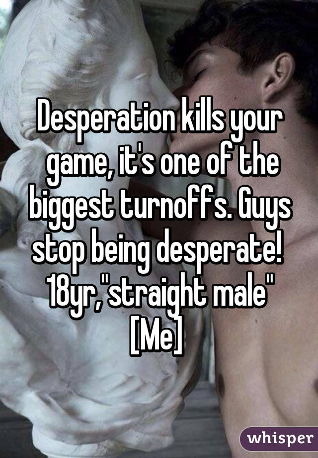 Desperation kills your
 game, it's one of the biggest turnoffs. Guys stop being desperate! 
18yr,"straight male"
[Me] 