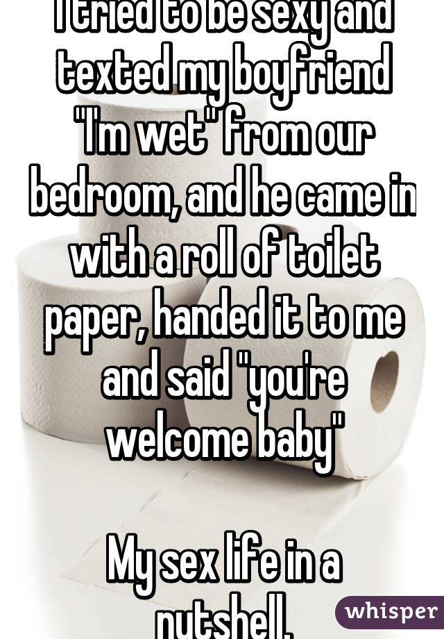 I tried to be sexy and texted my boyfriend "I'm wet" from our bedroom, and he came in with a roll of toilet paper, handed it to me and said "you're welcome baby"

My sex life in a nutshell.