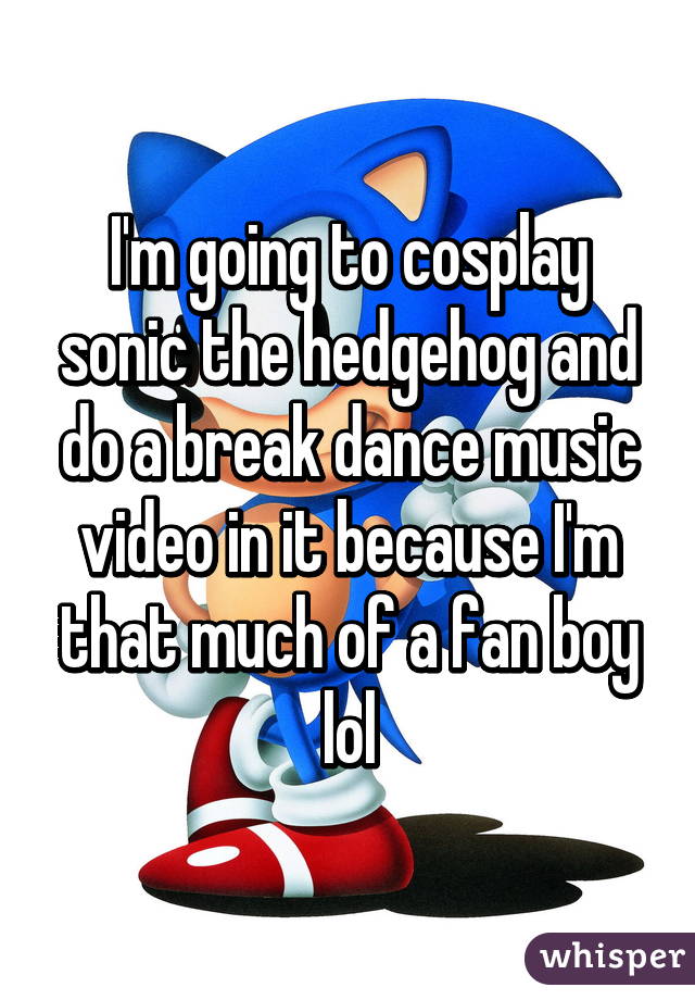 I'm going to cosplay sonic the hedgehog and do a break dance music video in it because I'm that much of a fan boy lol