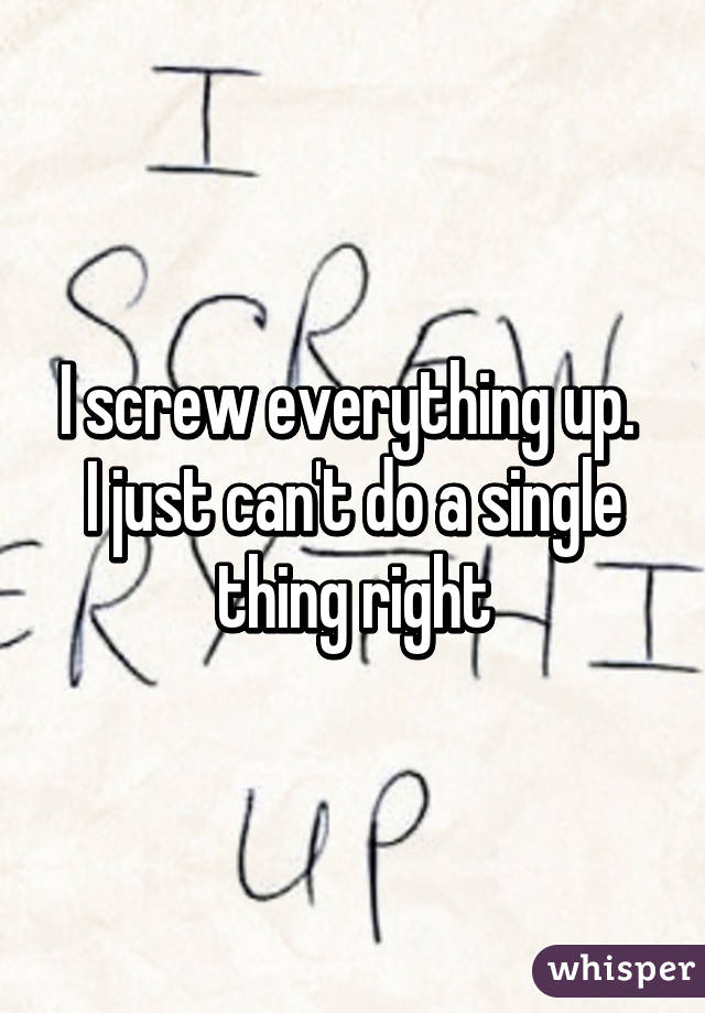 I screw everything up. 
I just can't do a single thing right