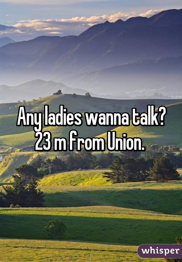 Any ladies wanna talk? 23 m from Union. 