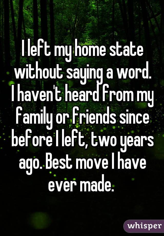 I left my home state without saying a word. I haven't heard from my family or friends since before I left, two years ago. Best move I have ever made. 