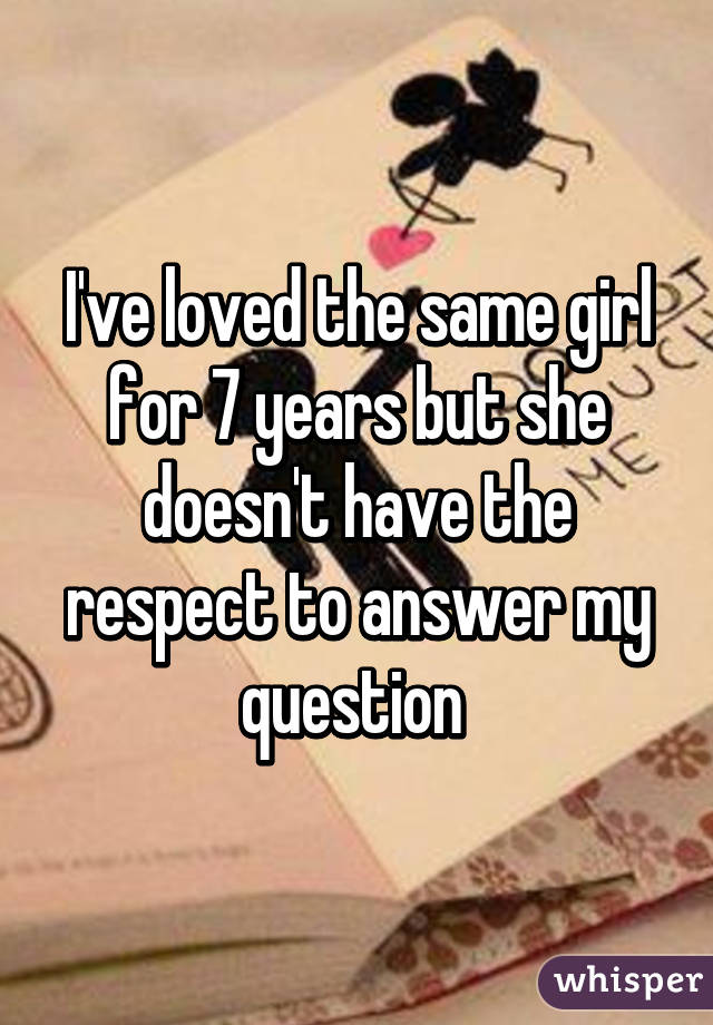 I've loved the same girl for 7 years but she doesn't have the respect to answer my question 