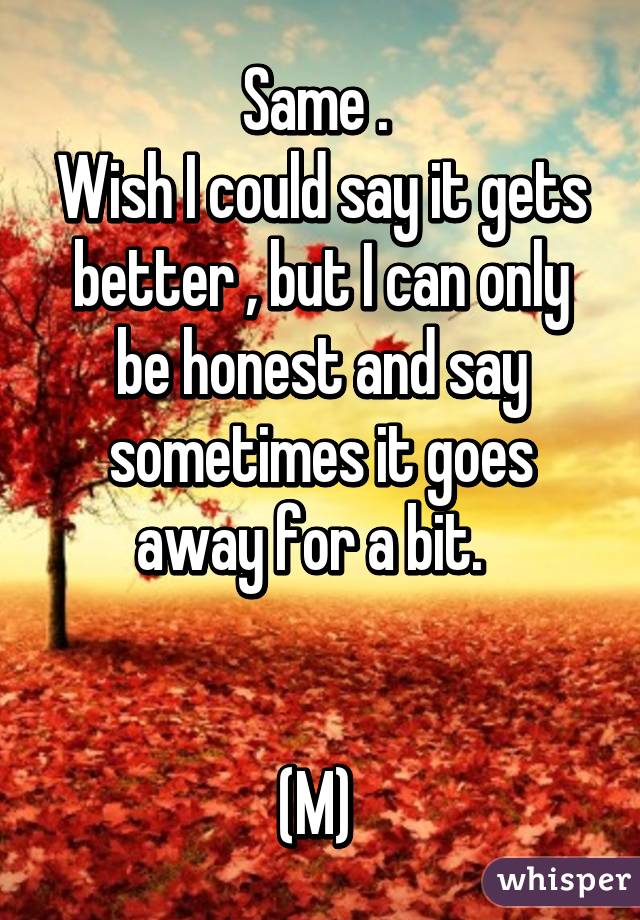 Same . 
Wish I could say it gets better , but I can only be honest and say sometimes it goes away for a bit.  


(M) 