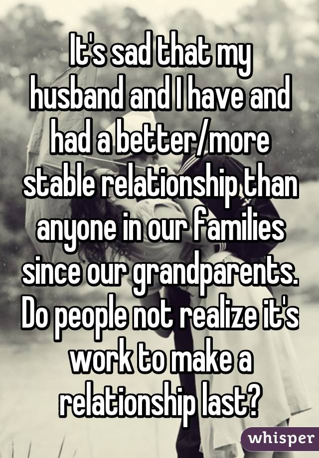 It's sad that my husband and I have and had a better/more stable relationship than anyone in our families since our grandparents. Do people not realize it's work to make a relationship last?