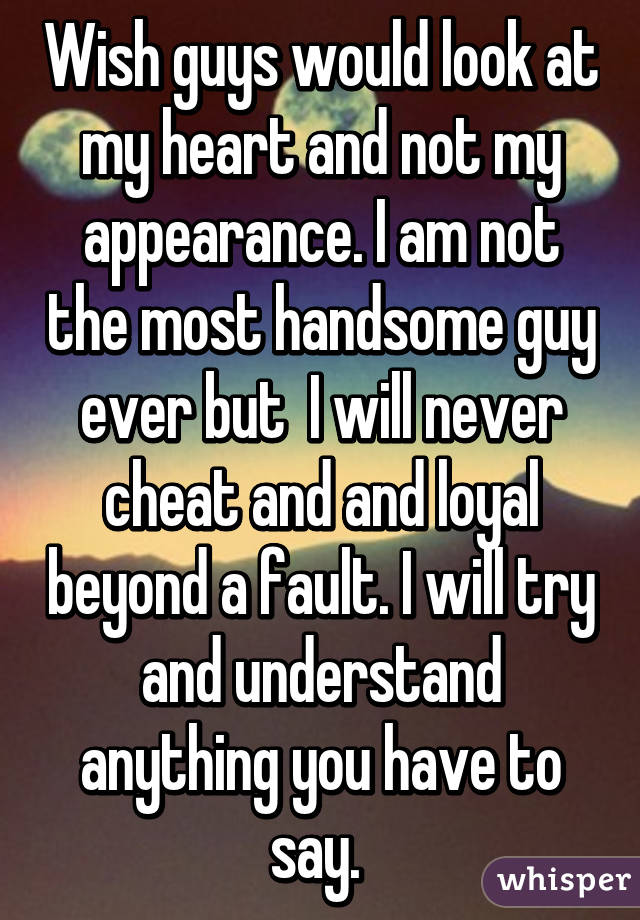 Wish guys would look at my heart and not my appearance. I am not the most handsome guy ever but  I will never cheat and and loyal beyond a fault. I will try and understand anything you have to say. 