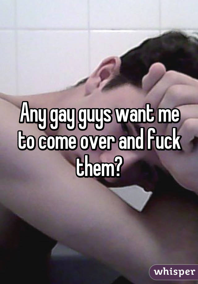 Any gay guys want me to come over and fuck them?