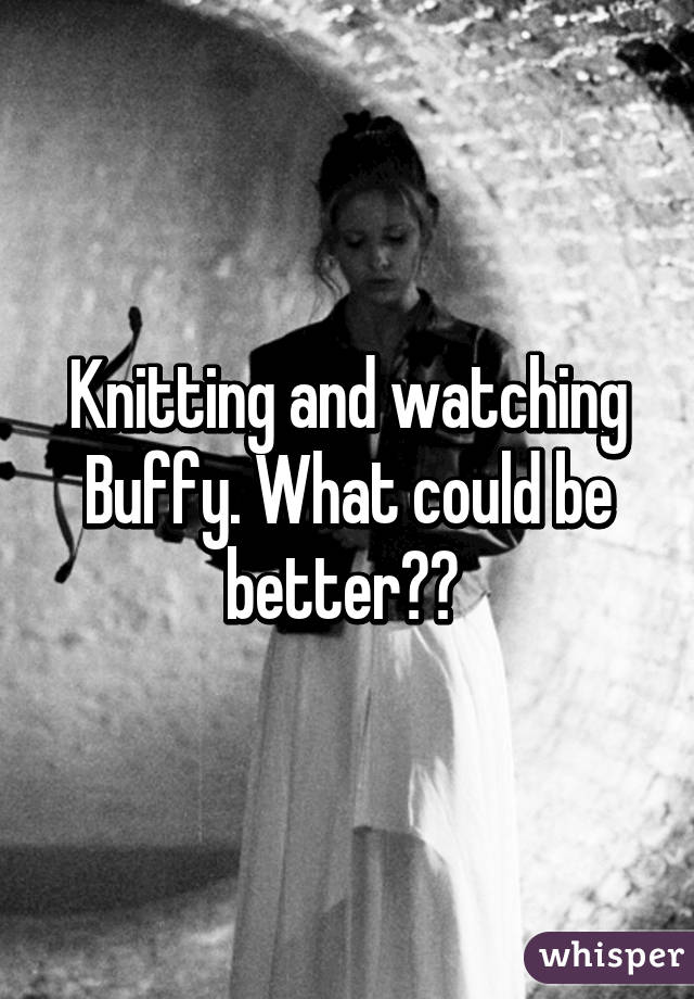 Knitting and watching Buffy. What could be better?? 