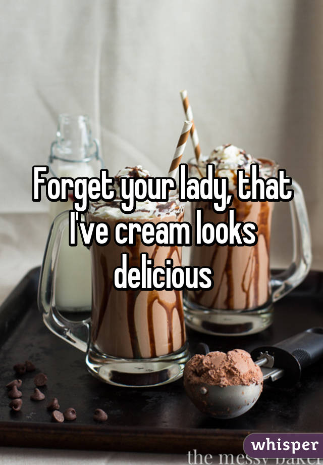 Forget your lady, that I've cream looks delicious