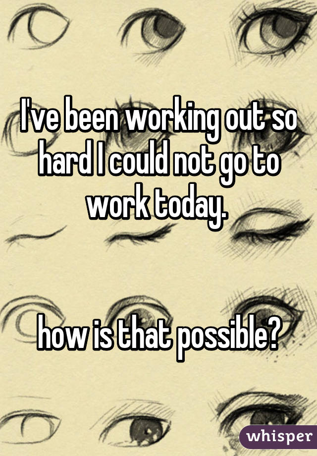 I've been working out so hard I could not go to work today. 


how is that possible?