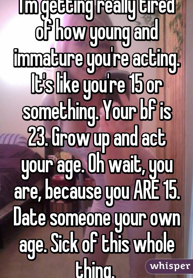 I'm getting really tired of how young and immature you're acting. It's like you're 15 or something. Your bf is 23. Grow up and act your age. Oh wait, you are, because you ARE 15. Date someone your own age. Sick of this whole thing. 