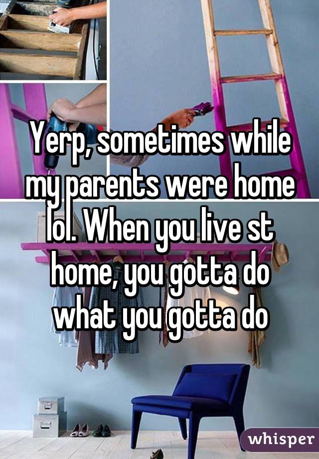 Yerp, sometimes while my parents were home lol. When you live st home, you gotta do what you gotta do