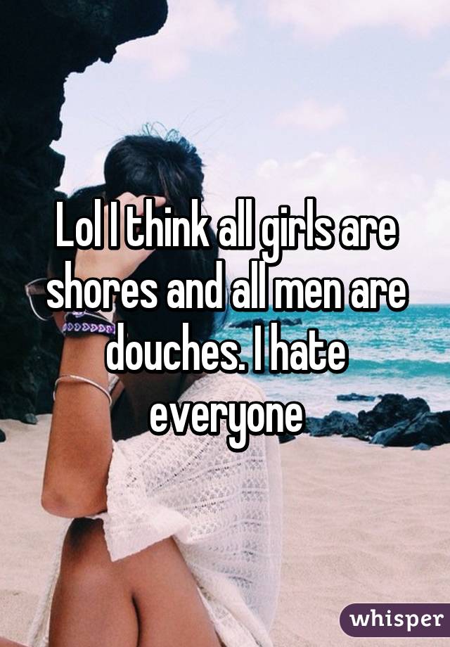 Lol I think all girls are shores and all men are douches. I hate everyone