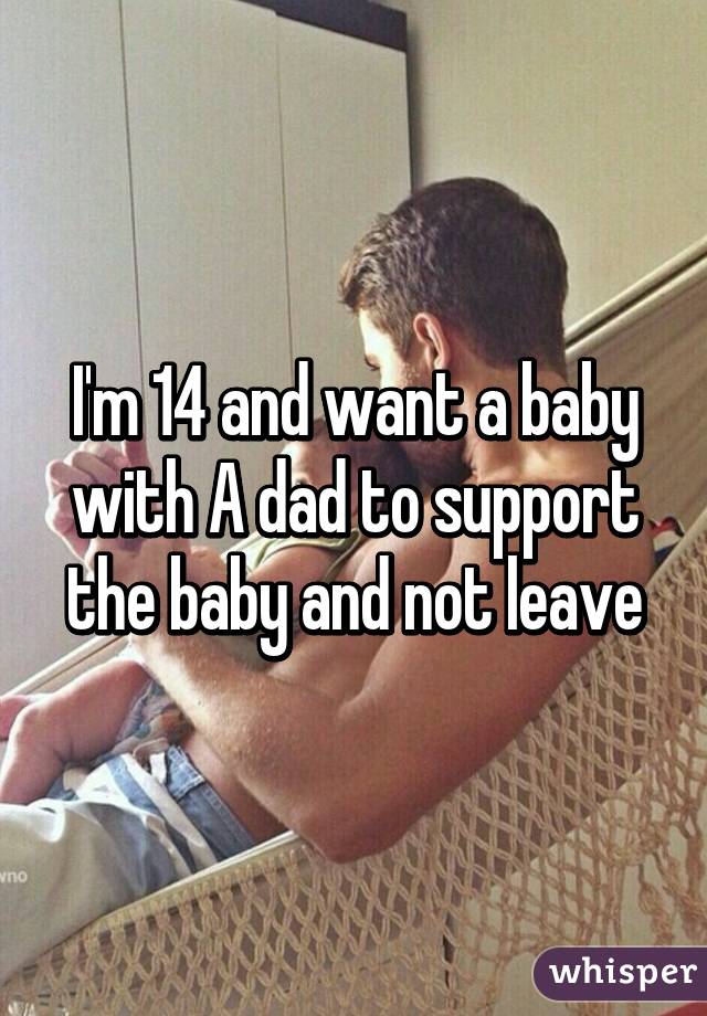 I'm 14 and want a baby with A dad to support the baby and not leave