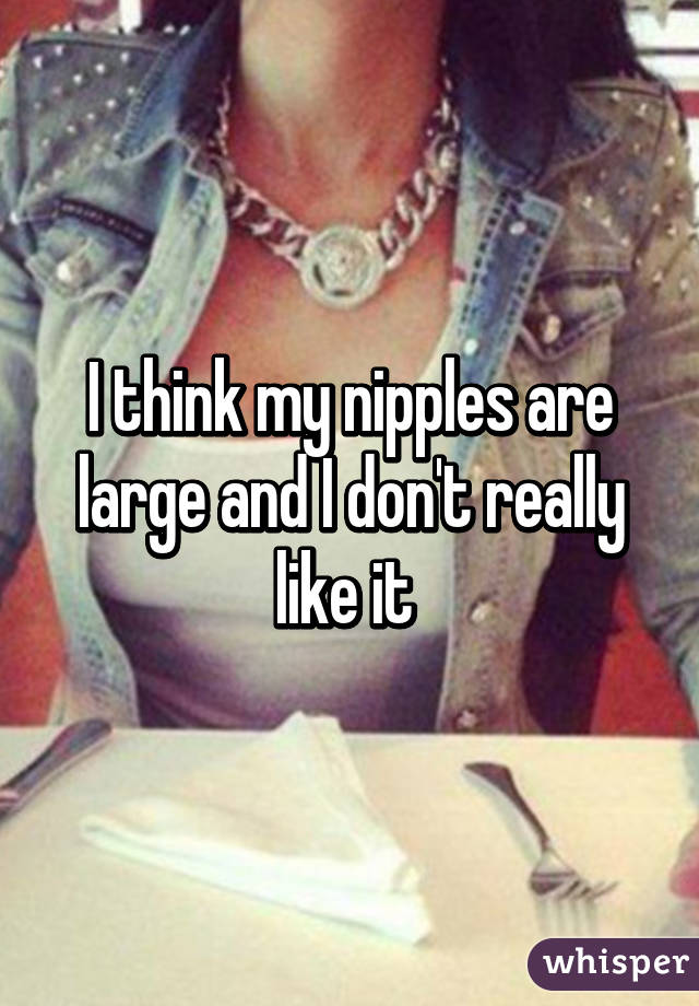 I think my nipples are large and I don't really like it 