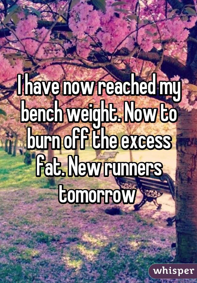 I have now reached my bench weight. Now to burn off the excess fat. New runners tomorrow 