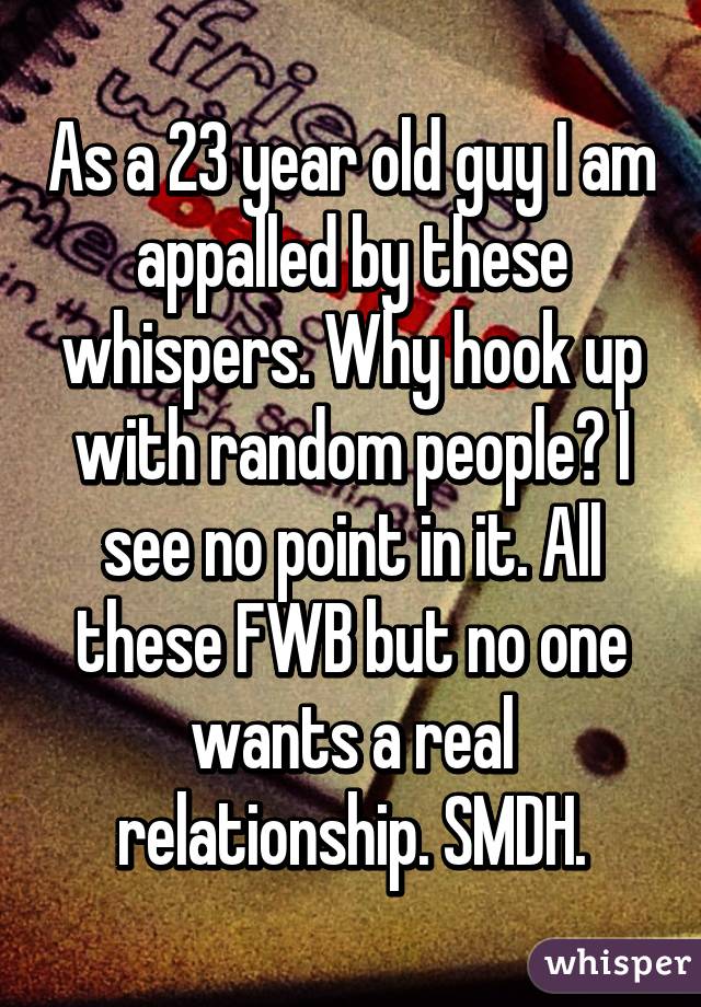 As a 23 year old guy I am appalled by these whispers. Why hook up with random people? I see no point in it. All these FWB but no one wants a real relationship. SMDH.