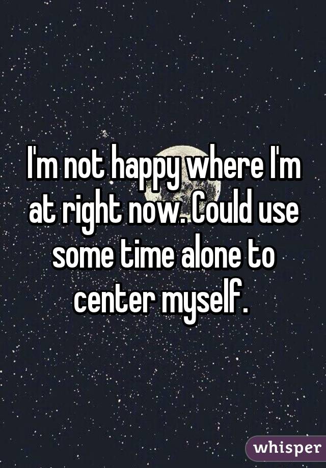 I'm not happy where I'm at right now. Could use some time alone to center myself. 