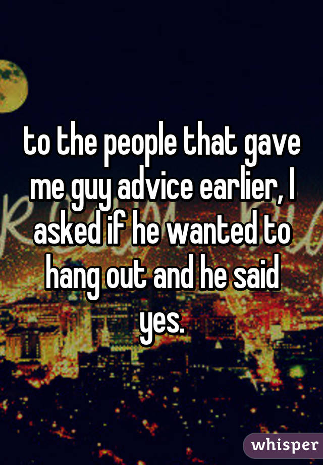 to the people that gave me guy advice earlier, I asked if he wanted to hang out and he said yes.