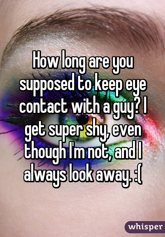 How long are you supposed to keep eye contact with a guy? I get super shy, even though I'm not, and I always look away. :(