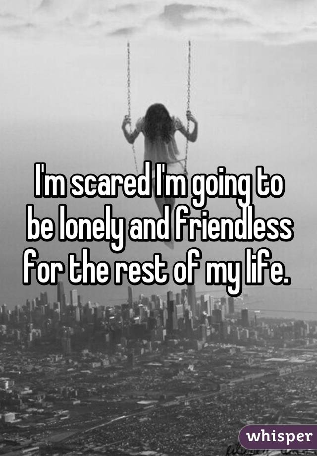 I'm scared I'm going to be lonely and friendless for the rest of my life. 