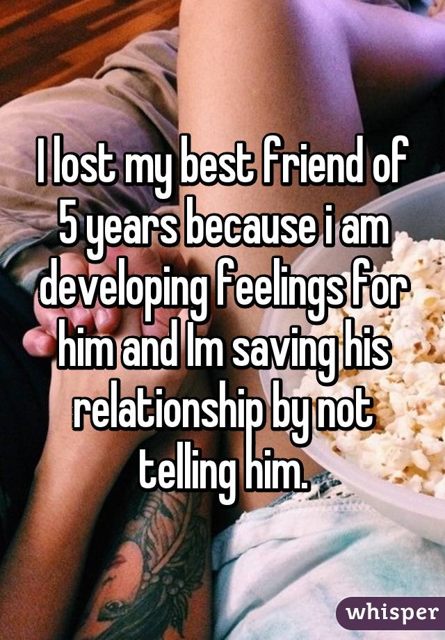 I lost my best friend of 5 years because i am developing feelings for him and Im saving his relationship by not telling him.