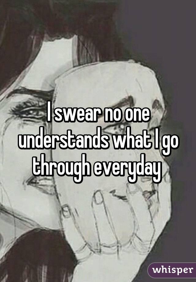 I swear no one understands what I go through everyday 