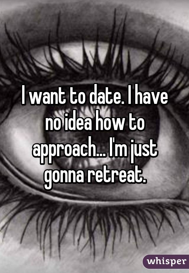 I want to date. I have no idea how to approach... I'm just gonna retreat.