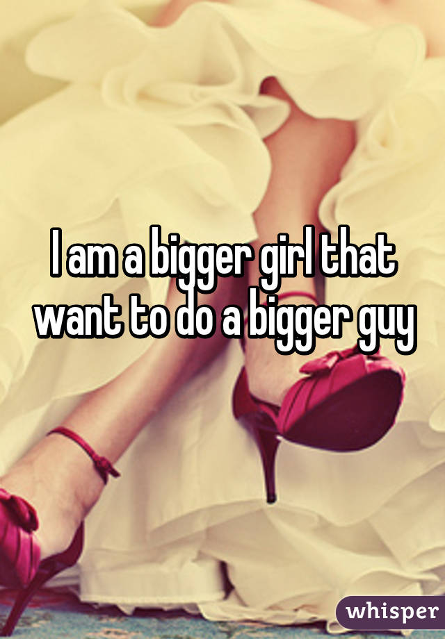 I am a bigger girl that want to do a bigger guy 