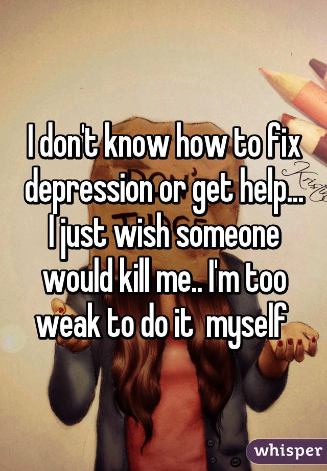 I don't know how to fix depression or get help... I just wish someone would kill me.. I'm too weak to do it  myself 