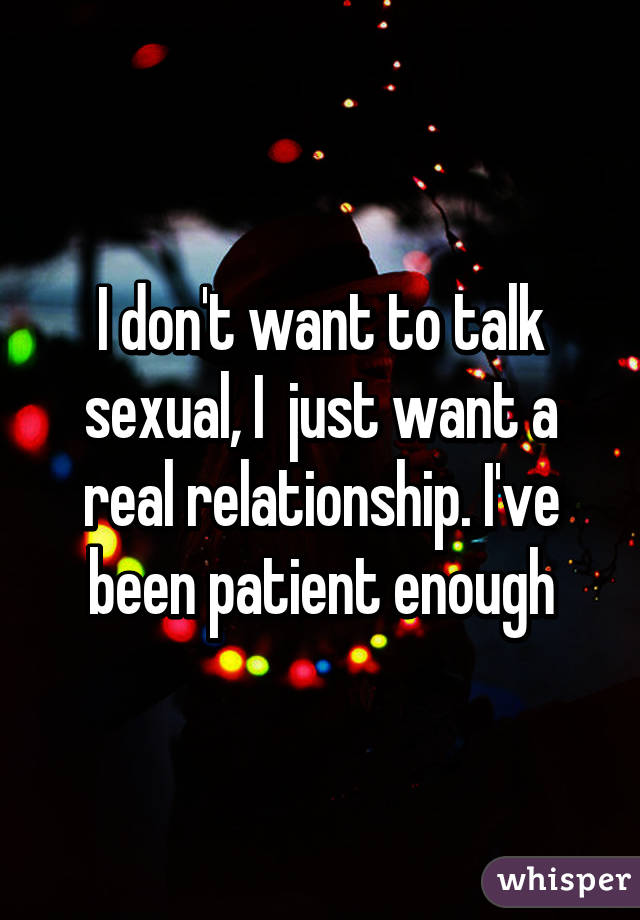 I don't want to talk sexual, I  just want a real relationship. I've been patient enough