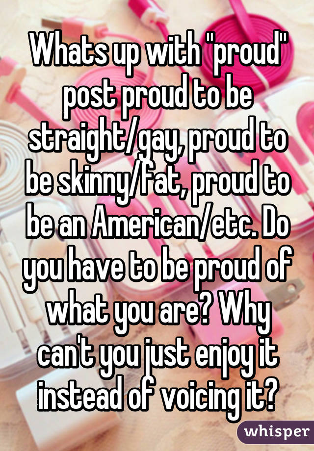 Whats up with "proud" post proud to be straight/gay, proud to be skinny/fat, proud to be an American/etc. Do you have to be proud of what you are? Why can't you just enjoy it instead of voicing it?