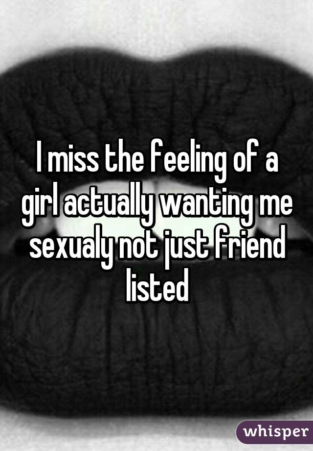 I miss the feeling of a girl actually wanting me sexualy not just friend listed