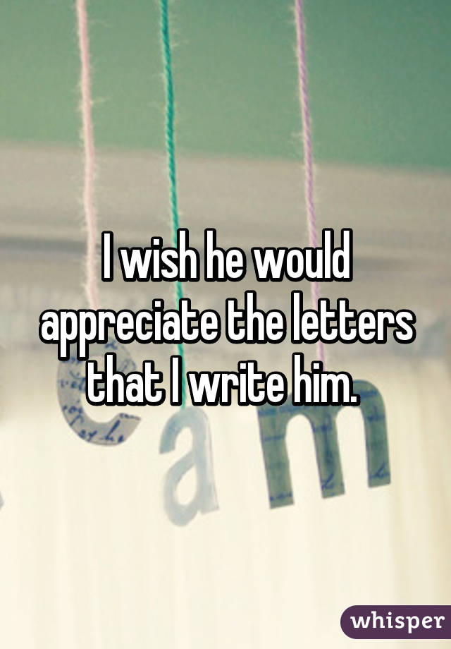 I wish he would appreciate the letters that I write him. 