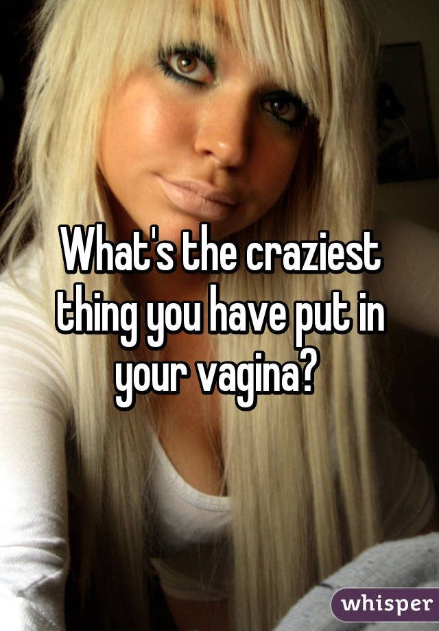 What's the craziest thing you have put in your vagina? 