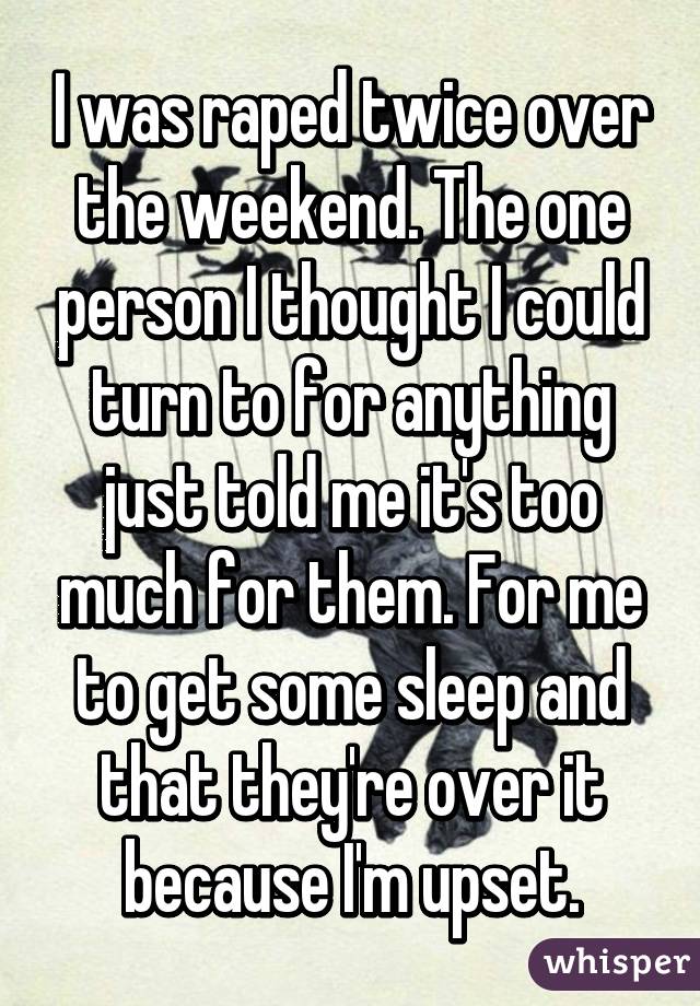 I was raped twice over the weekend. The one person I thought I could turn to for anything just told me it's too much for them. For me to get some sleep and that they're over it because I'm upset.