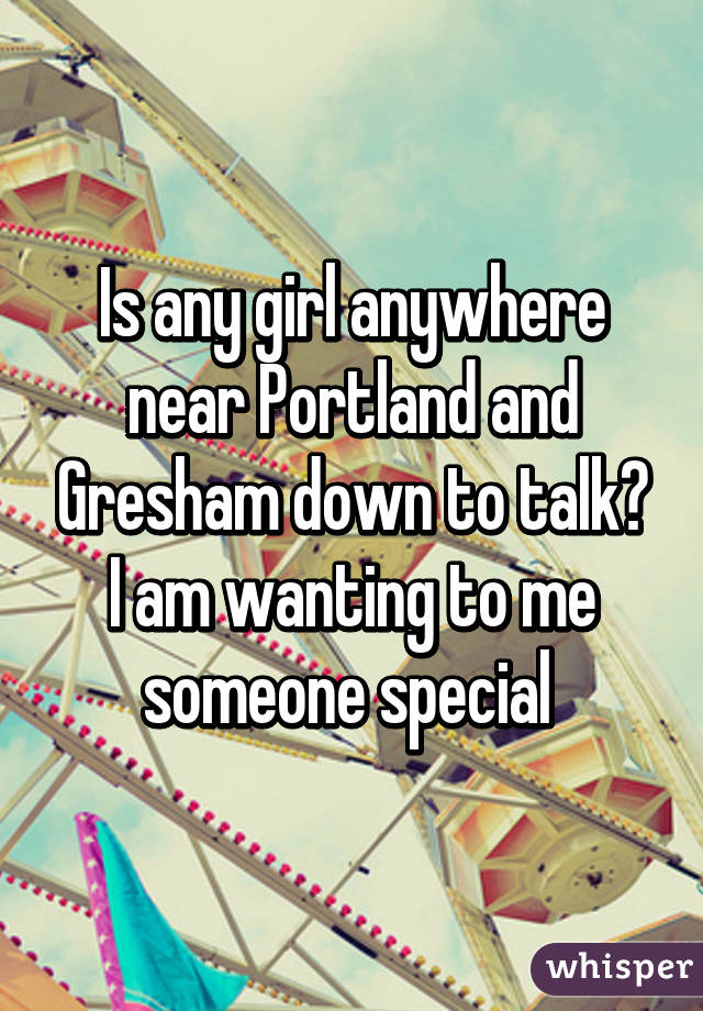 Is any girl anywhere near Portland and Gresham down to talk? I am wanting to me someone special 