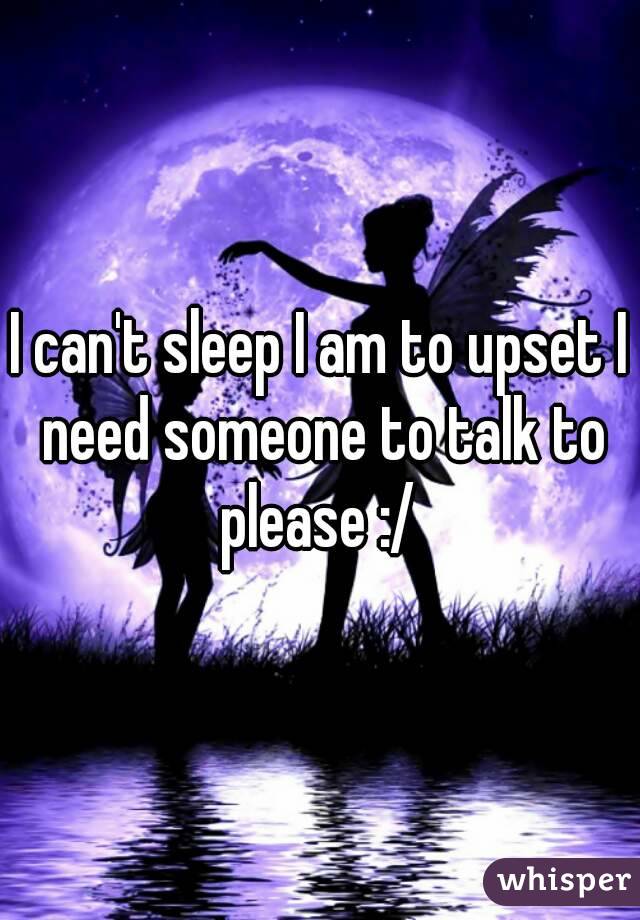 I can't sleep I am to upset I need someone to talk to please :/ 